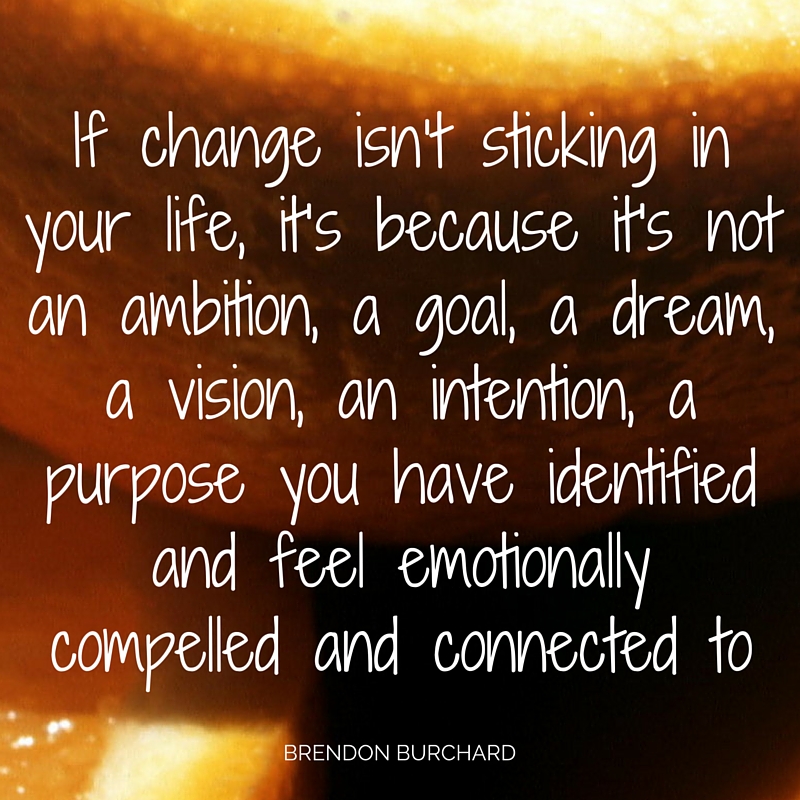 If change isn’t sticking in your life, it’s because it's not an ambition, a goal, a dream, a vision, an intention, a purpose that you have identified and feel emotionally compelled and connected to., Brendon Buarchard